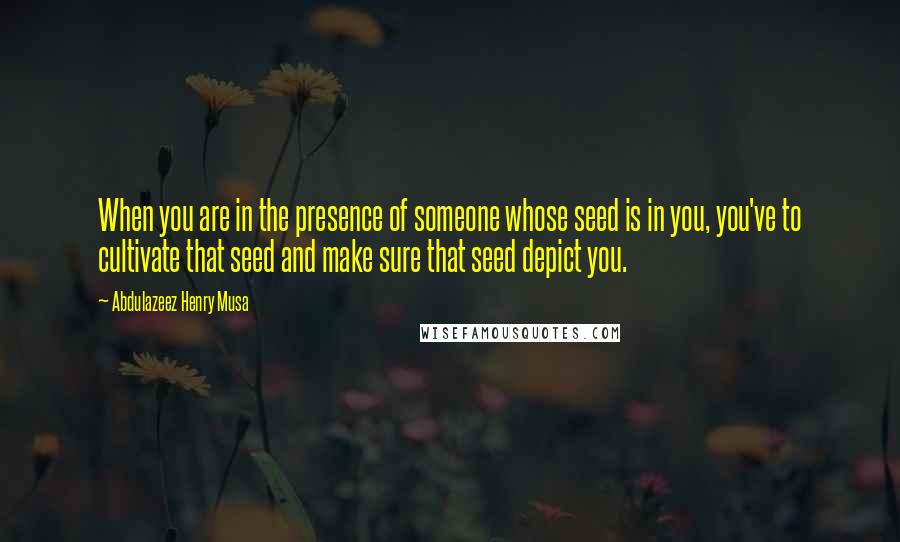 Abdulazeez Henry Musa Quotes: When you are in the presence of someone whose seed is in you, you've to cultivate that seed and make sure that seed depict you.