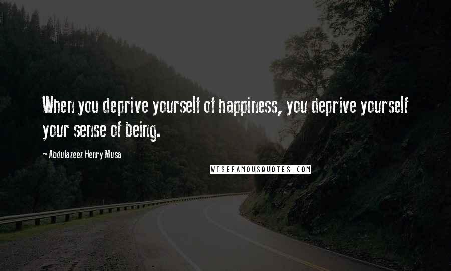 Abdulazeez Henry Musa Quotes: When you deprive yourself of happiness, you deprive yourself your sense of being.