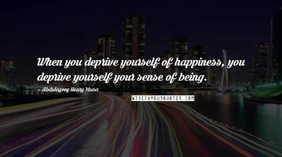 Abdulazeez Henry Musa Quotes: When you deprive yourself of happiness, you deprive yourself your sense of being.