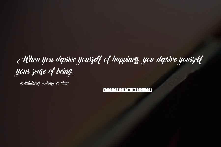 Abdulazeez Henry Musa Quotes: When you deprive yourself of happiness, you deprive yourself your sense of being.