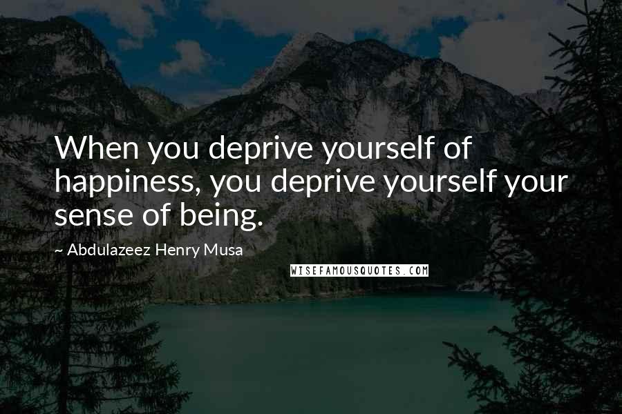 Abdulazeez Henry Musa Quotes: When you deprive yourself of happiness, you deprive yourself your sense of being.