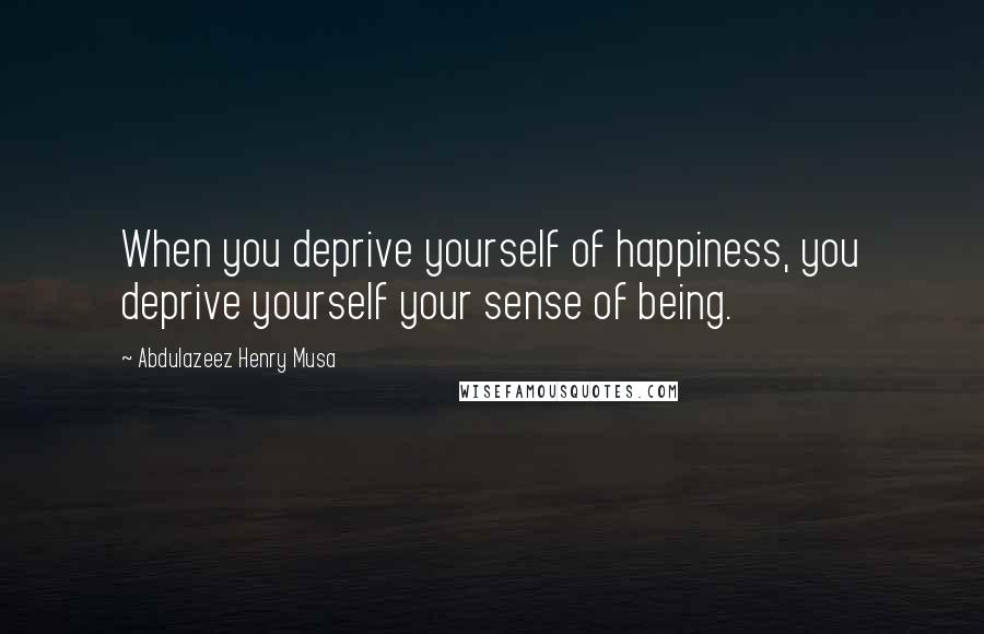 Abdulazeez Henry Musa Quotes: When you deprive yourself of happiness, you deprive yourself your sense of being.