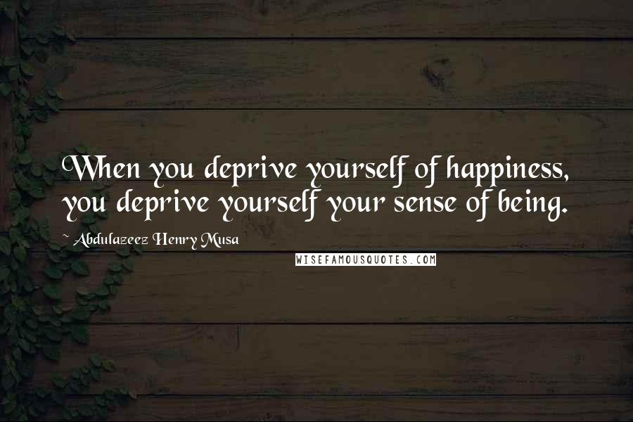 Abdulazeez Henry Musa Quotes: When you deprive yourself of happiness, you deprive yourself your sense of being.