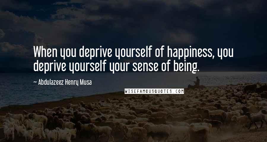 Abdulazeez Henry Musa Quotes: When you deprive yourself of happiness, you deprive yourself your sense of being.