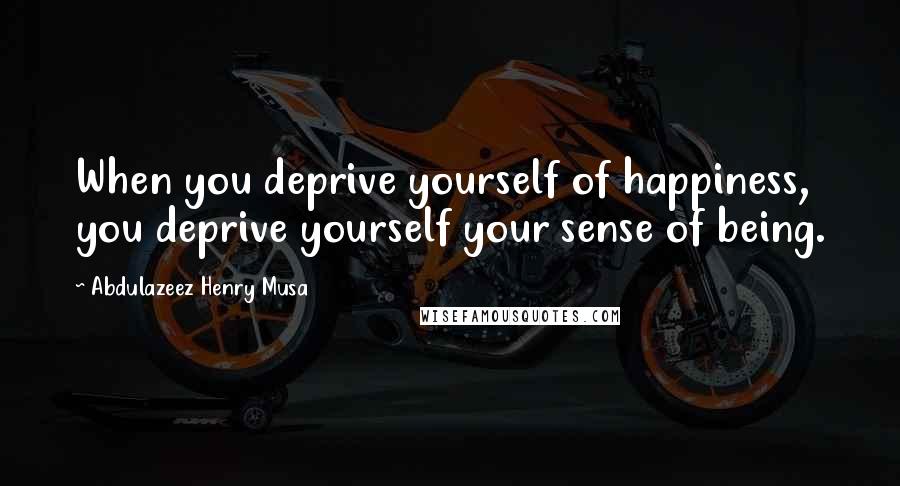 Abdulazeez Henry Musa Quotes: When you deprive yourself of happiness, you deprive yourself your sense of being.