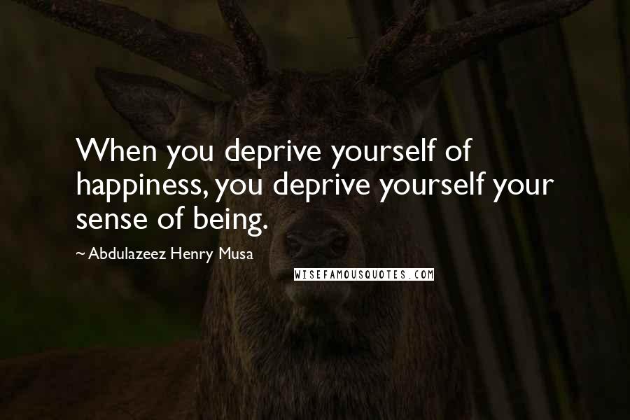 Abdulazeez Henry Musa Quotes: When you deprive yourself of happiness, you deprive yourself your sense of being.