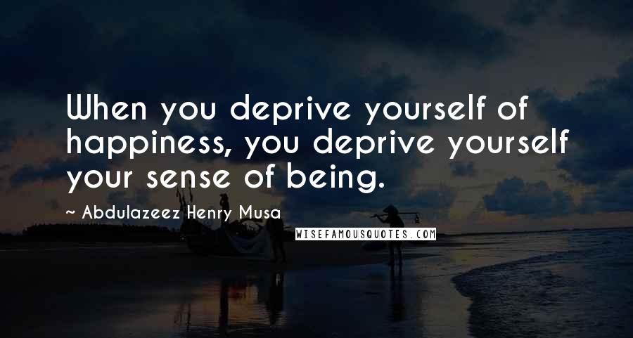 Abdulazeez Henry Musa Quotes: When you deprive yourself of happiness, you deprive yourself your sense of being.