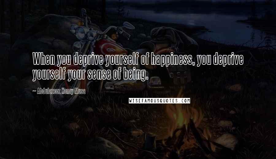 Abdulazeez Henry Musa Quotes: When you deprive yourself of happiness, you deprive yourself your sense of being.