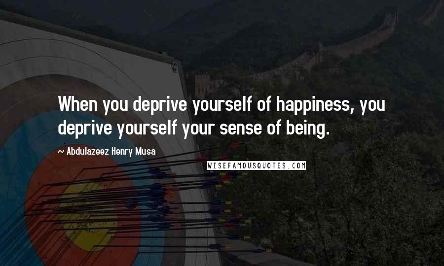 Abdulazeez Henry Musa Quotes: When you deprive yourself of happiness, you deprive yourself your sense of being.