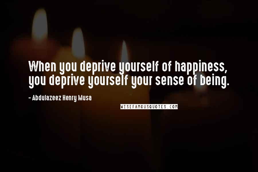 Abdulazeez Henry Musa Quotes: When you deprive yourself of happiness, you deprive yourself your sense of being.