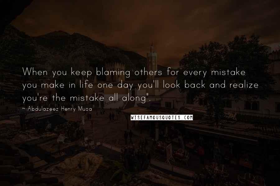 Abdulazeez Henry Musa Quotes: When you keep blaming others for every mistake you make in life one day you'll look back and realize you're the mistake all along".