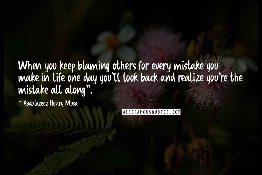 Abdulazeez Henry Musa Quotes: When you keep blaming others for every mistake you make in life one day you'll look back and realize you're the mistake all along".