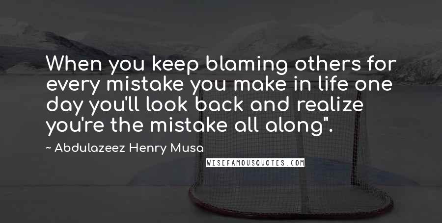 Abdulazeez Henry Musa Quotes: When you keep blaming others for every mistake you make in life one day you'll look back and realize you're the mistake all along".