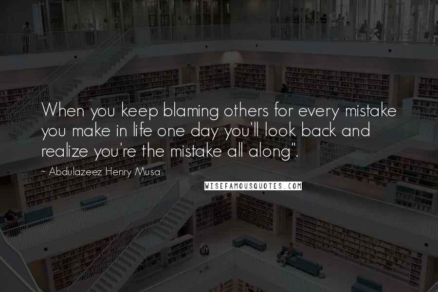 Abdulazeez Henry Musa Quotes: When you keep blaming others for every mistake you make in life one day you'll look back and realize you're the mistake all along".