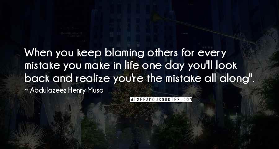 Abdulazeez Henry Musa Quotes: When you keep blaming others for every mistake you make in life one day you'll look back and realize you're the mistake all along".