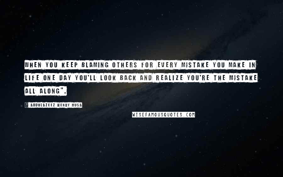 Abdulazeez Henry Musa Quotes: When you keep blaming others for every mistake you make in life one day you'll look back and realize you're the mistake all along".