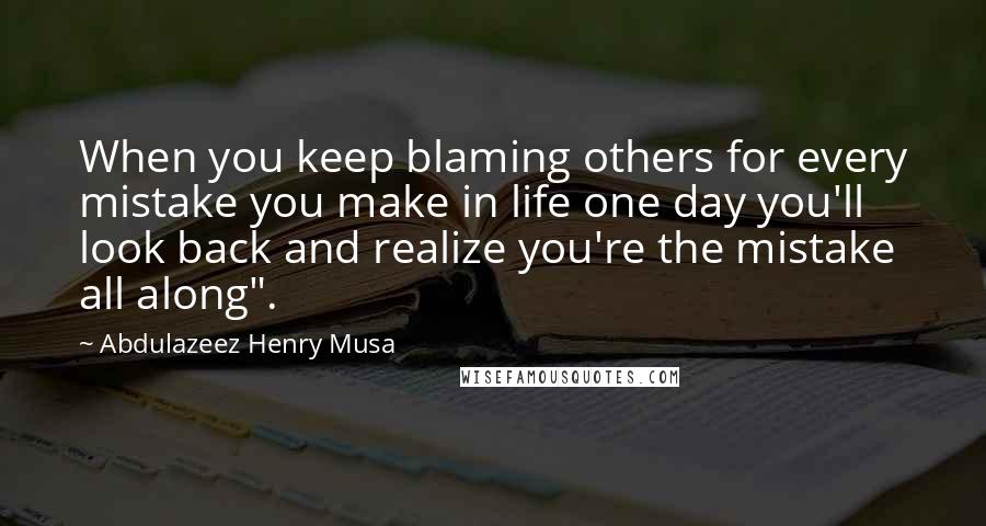 Abdulazeez Henry Musa Quotes: When you keep blaming others for every mistake you make in life one day you'll look back and realize you're the mistake all along".