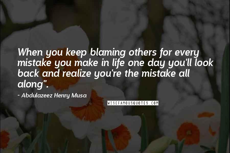 Abdulazeez Henry Musa Quotes: When you keep blaming others for every mistake you make in life one day you'll look back and realize you're the mistake all along".