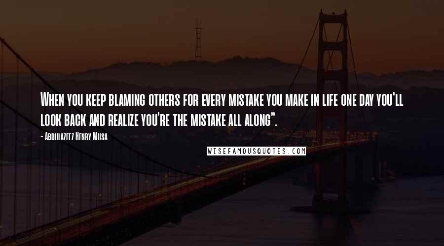 Abdulazeez Henry Musa Quotes: When you keep blaming others for every mistake you make in life one day you'll look back and realize you're the mistake all along".