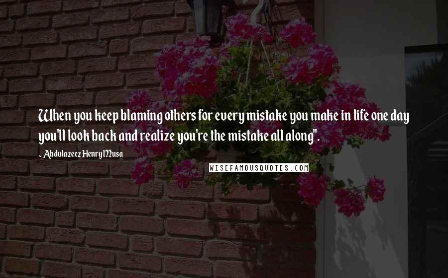 Abdulazeez Henry Musa Quotes: When you keep blaming others for every mistake you make in life one day you'll look back and realize you're the mistake all along".