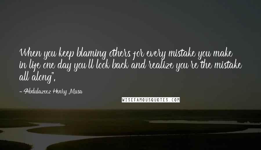 Abdulazeez Henry Musa Quotes: When you keep blaming others for every mistake you make in life one day you'll look back and realize you're the mistake all along".