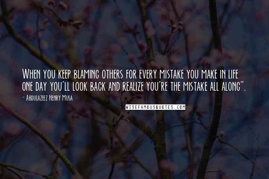 Abdulazeez Henry Musa Quotes: When you keep blaming others for every mistake you make in life one day you'll look back and realize you're the mistake all along".