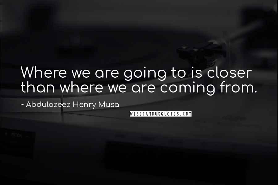 Abdulazeez Henry Musa Quotes: Where we are going to is closer than where we are coming from.