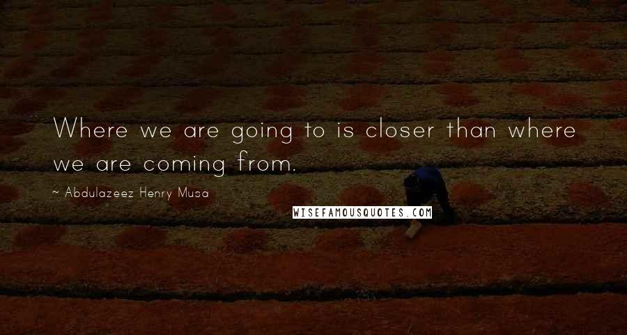 Abdulazeez Henry Musa Quotes: Where we are going to is closer than where we are coming from.