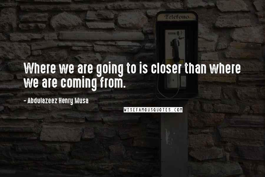 Abdulazeez Henry Musa Quotes: Where we are going to is closer than where we are coming from.