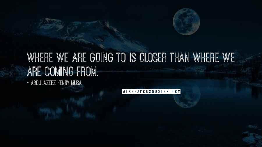 Abdulazeez Henry Musa Quotes: Where we are going to is closer than where we are coming from.