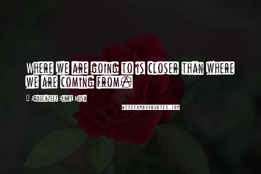 Abdulazeez Henry Musa Quotes: Where we are going to is closer than where we are coming from.