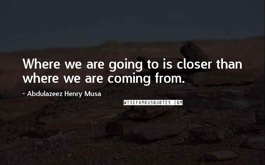 Abdulazeez Henry Musa Quotes: Where we are going to is closer than where we are coming from.