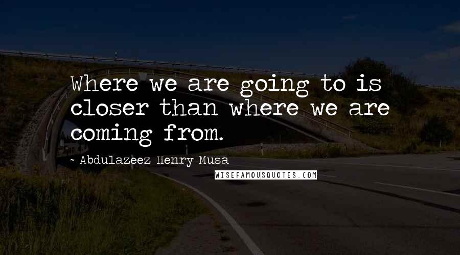 Abdulazeez Henry Musa Quotes: Where we are going to is closer than where we are coming from.
