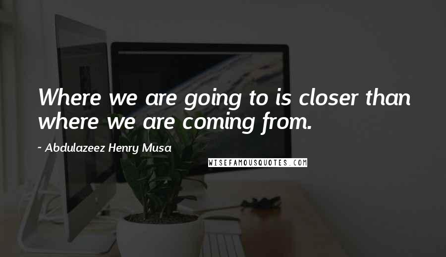 Abdulazeez Henry Musa Quotes: Where we are going to is closer than where we are coming from.