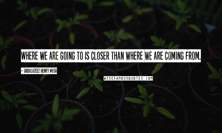 Abdulazeez Henry Musa Quotes: Where we are going to is closer than where we are coming from.