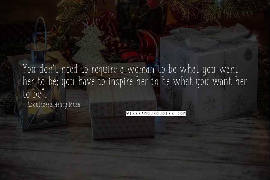 Abdulazeez Henry Musa Quotes: You don't need to require a woman to be what you want her to be; you have to inspire her to be what you want her to be".