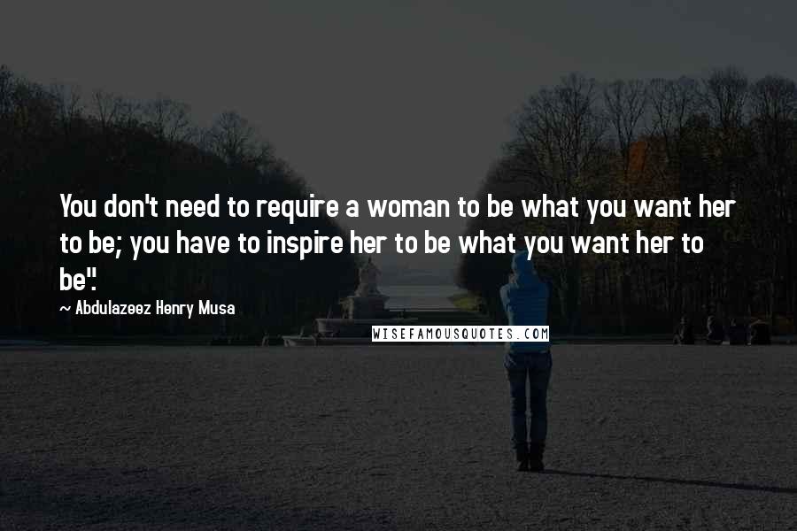 Abdulazeez Henry Musa Quotes: You don't need to require a woman to be what you want her to be; you have to inspire her to be what you want her to be".
