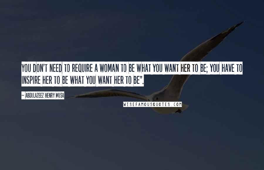 Abdulazeez Henry Musa Quotes: You don't need to require a woman to be what you want her to be; you have to inspire her to be what you want her to be".