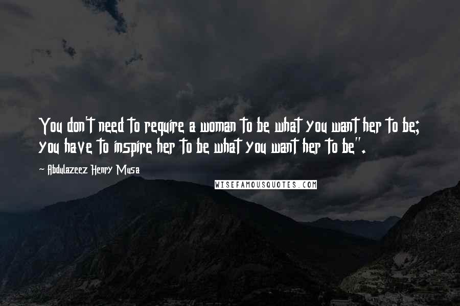 Abdulazeez Henry Musa Quotes: You don't need to require a woman to be what you want her to be; you have to inspire her to be what you want her to be".