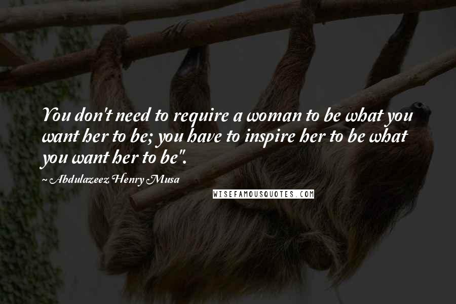 Abdulazeez Henry Musa Quotes: You don't need to require a woman to be what you want her to be; you have to inspire her to be what you want her to be".