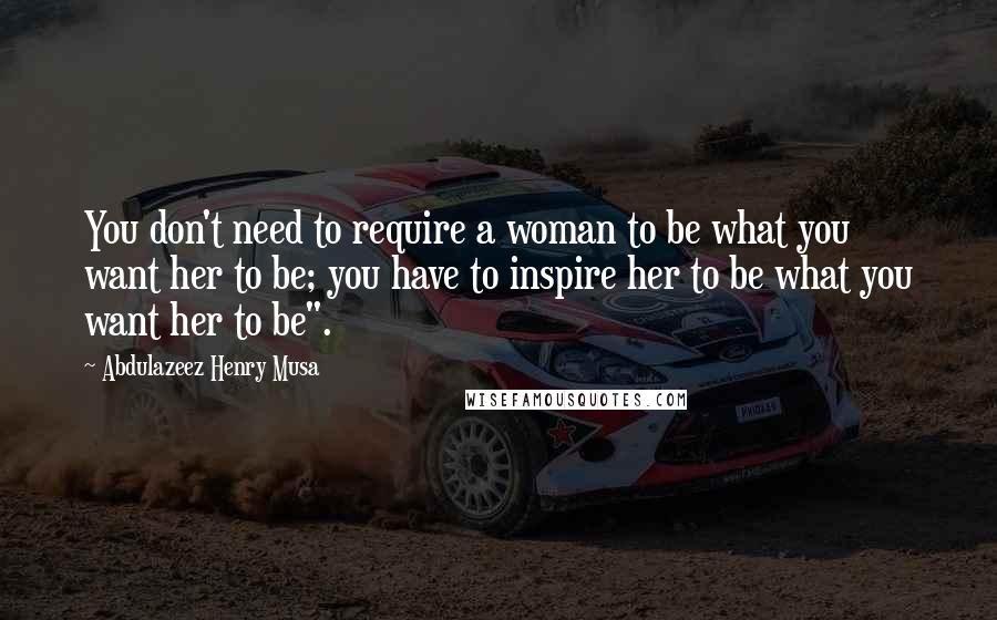 Abdulazeez Henry Musa Quotes: You don't need to require a woman to be what you want her to be; you have to inspire her to be what you want her to be".