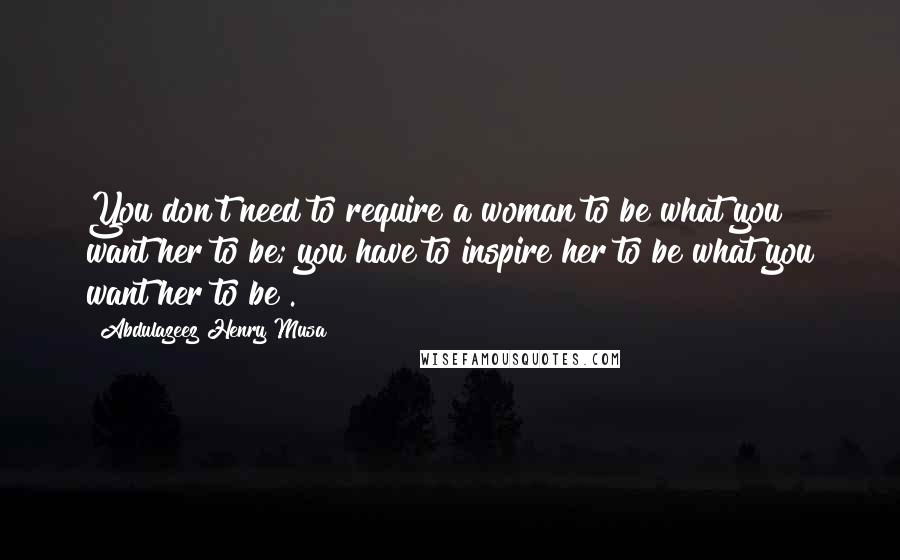 Abdulazeez Henry Musa Quotes: You don't need to require a woman to be what you want her to be; you have to inspire her to be what you want her to be".