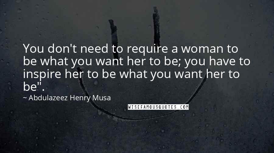 Abdulazeez Henry Musa Quotes: You don't need to require a woman to be what you want her to be; you have to inspire her to be what you want her to be".