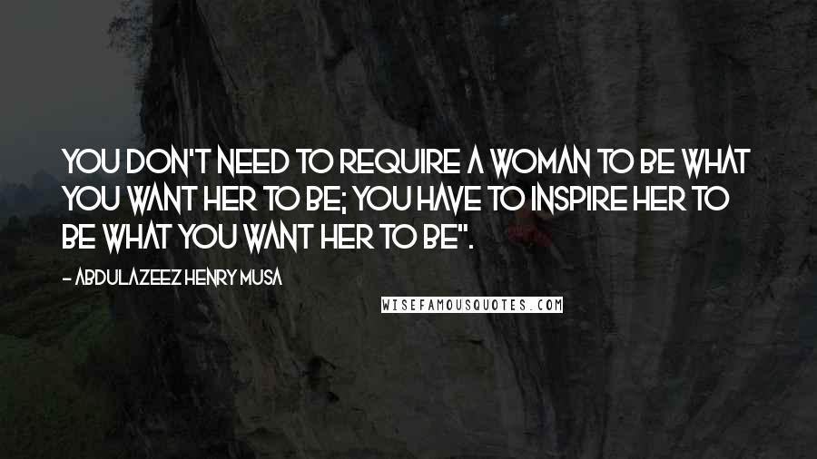 Abdulazeez Henry Musa Quotes: You don't need to require a woman to be what you want her to be; you have to inspire her to be what you want her to be".