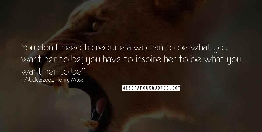 Abdulazeez Henry Musa Quotes: You don't need to require a woman to be what you want her to be; you have to inspire her to be what you want her to be".