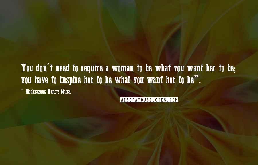 Abdulazeez Henry Musa Quotes: You don't need to require a woman to be what you want her to be; you have to inspire her to be what you want her to be".