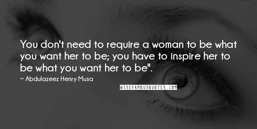 Abdulazeez Henry Musa Quotes: You don't need to require a woman to be what you want her to be; you have to inspire her to be what you want her to be".