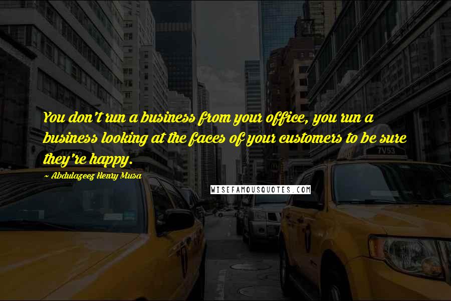 Abdulazeez Henry Musa Quotes: You don't run a business from your office, you run a business looking at the faces of your customers to be sure they're happy.