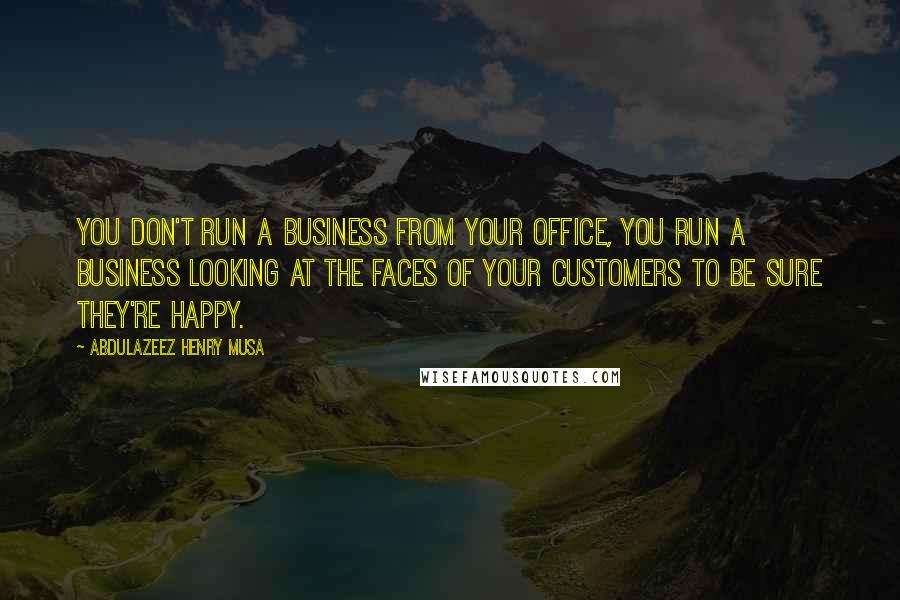 Abdulazeez Henry Musa Quotes: You don't run a business from your office, you run a business looking at the faces of your customers to be sure they're happy.