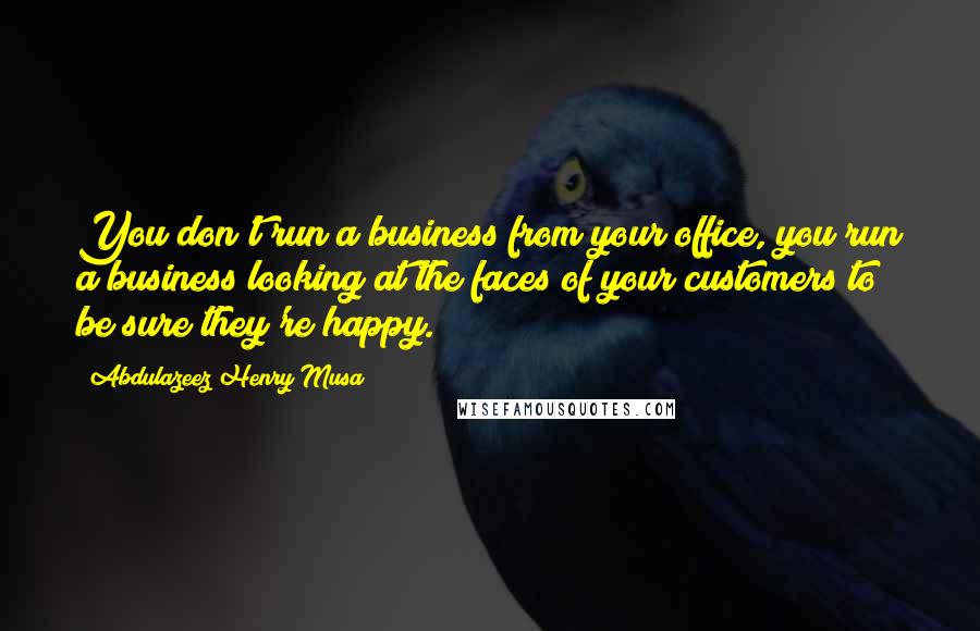 Abdulazeez Henry Musa Quotes: You don't run a business from your office, you run a business looking at the faces of your customers to be sure they're happy.